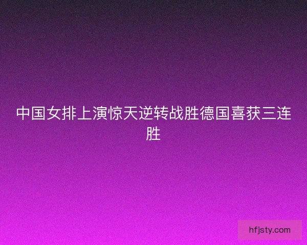 中国女排上演惊天逆转战胜德国喜获三连胜