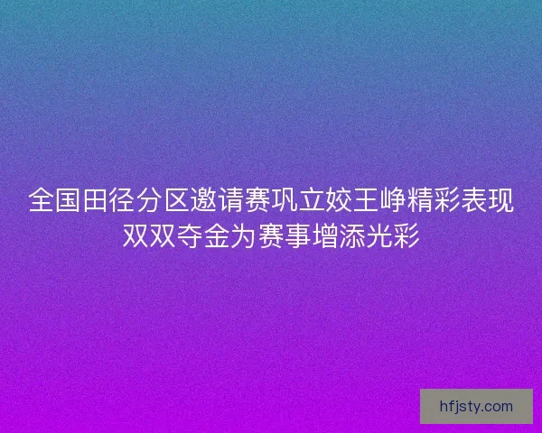 全国田径分区邀请赛巩立姣王峥精彩表现双双夺金为赛事增添光彩