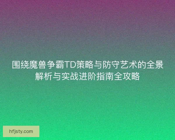 围绕魔兽争霸TD策略与防守艺术的全景解析与实战进阶指南全攻略