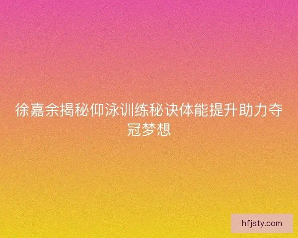 徐嘉余揭秘仰泳训练秘诀体能提升助力夺冠梦想