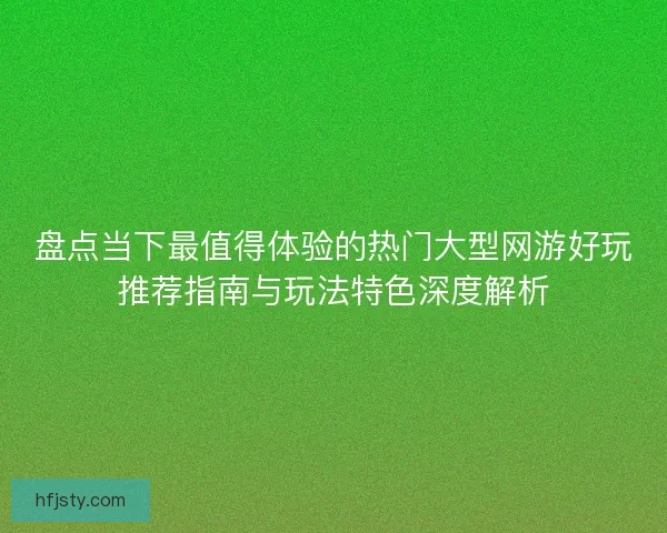 盘点当下最值得体验的热门大型网游好玩推荐指南与玩法特色深度解析